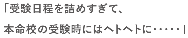 「受験日程を詰めすぎて、本命校の受験時にはヘトヘトに・・・」